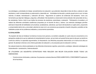 Las estrategias y actividades de trabajo -procedimientos de evaluación- que pretenden desarrollar el área de ética y valores en cada
estudiante y medir correspondiente su potenciación y desarrollo son: Actividades de discusión y estudio grupal como lo son: la mesa
redonda, el debate, dramatización y valoración del tema. Seguimiento al cuaderno de evidencias del estudiante, “como una
herramienta que deja leer hallazgos, preguntas y dificultades “del estudiante La observación de las actitudes inter personales de los y
las estudiantes, frente a todo lo que implica los procesos de enseñanza, aprendizaje y evaluación. Participación al socializar y al
realizar las diferentes actividades académicas propuestas por el docente de ética y valores. Las anteriores estrategias permiten
estimular el desarrollo de habilidades comunicativas, socializadoras, valorativas, que hacen del estudiante un sujeto activo, proponente
y comprometido dentro de su comunidad, además de crear en él, una conciencia que propende a hacerlo incluyente y sensible con las
realidades propias de los problemas analizados y conocimientos aprendidos.
8.2 EVALUACIÓN
El propósito del área es fortalecer la dinámica humana de la persona, es también evaluable en cuanto área de conocimiento en la
perspectiva amplia de lo que es realmente el comportamiento humano, así por tanto se buscará formar para la vida pero se tendrá en
cuenta los criterios, la capacidad argumentativa, la interpretación, las diferentes propuestas relacionados con el tema de la ética en
general. Se plantean entonces unos criterios generales de evaluación y una propuesta para la evaluación continua.
Se evaluará desde los criterios planteados en las diferentes dimensiones cognitiva, psicomotriz y axiológica. Aplicando estrategias de
Autoevaluación, coevaluación y heteroevaluación.
SE UTILIZARÁN LAS SIGUIENTES ESTRATEGIAS PARA REALIZAR UNA MEJOR EVALUACIÓN DESDE TODAS LAS
DIMENSIONES:
- Construcciones individuales y colectivas: Se presentan contextos literarios PARA AUMENTAR EL CONOCIMIENTO (aplicación
de la heurística)
 