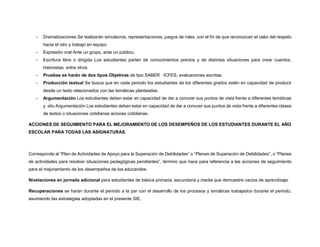 - Dramatizaciones Se realizarán simulacros, representaciones, juegos de roles, con el fin de que reconozcan el valor del respeto
hacia el otro y trabajo en equipo
- Expresión oral Ante un grupo, ante un público,
- Escritura libre o dirigida Los estudiantes parten de conocimientos previos y de distintas situaciones para crear cuentos,
historietas, entre otros.
- Pruebas se harán de dos tipos Objetivas de tipo SABER ICFES, evaluaciones escritas
- Producción textual Se busca que en cada periodo los estudiantes de los diferentes grados estén en capacidad de producir
desde un texto relacionados con las temáticas planteadas.
- Argumentación Los estudiantes deben estar en capacidad de dar a conocer sus puntos de vista frente a diferentes temáticas
y situ Argumentación Los estudiantes deben estar en capacidad de dar a conocer sus puntos de vista frente a diferentes clases
de textos o situaciones cotidianas aciones cotidianas.
ACCIONES DE SEGUIMIENTO PARA EL MEJORAMIENTO DE LOS DESEMPEÑOS DE LOS ESTUDIANTES DURANTE EL AÑO
ESCOLAR PARA TODAS LAS ASIGNATURAS.
Corresponde al “Plan de Actividades de Apoyo para la Superación de Debilidades” o “Planes de Superación de Debilidades”, o “Planes
de actividades para resolver situaciones pedagógicas pendientes”, término que hace para referencia a las acciones de seguimiento
para el mejoramiento de los desempeños de los educandos.
Nivelaciones en jornada adicional para estudiantes de básica primaria, secundaria y media que demuestre vacios de aprendizaje.
Recuperaciones se harán durante el periodo a la par con el desarrollo de los procesos y temáticas trabajados durante el periodo,
asumiendo las estrategias adoptadas en el presente SIE.
 