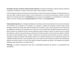 Actividades culturales, recreativas, artísticas sociales, deportivas que realicen los estudiantes a nivel local y regional, proyectando
lo aprendido en la Institución, se tendrá en cuenta para recuperar metas de calidad no alcanzadas.
A partir del segundo semestre, cada docente cita mensualmente a los padres de familia de los estudiantes con desempeño bajo en su
área, para notificar, analizar las causas y realizar un plan de mejoramiento, con el compromiso de estudiantes y acudiente. A partir del
segundo mes el docente pasa informe a Coordinación para que le apoye en las estrategias con los estudiantes que no demuestran
interés y en el tercer mes pide apoyo al Consejo Académico para finalizar con el Consejo Directivo.
El Aprendizaje Cooperativo como estrategia metodológica en la enseñanza, permite a los educadores darse cuenta de la importancia
de la interacción que se establece con el estudiante y los contenidos o materiales de aprendizaje y también plantear diversas
estrategias cognitivas para orientar dicha interacción eficazmente. No obstante, de igual o mayor importancia son las interacciones
que establecen los estudiantes con las personas que lo rodean, por lo cual no puede de lado el análisis de la influencia educativa que
ejerce el docente y los compañeros de clase. Cuando se participa en grupos de trabajo, de estudio, de carácter social o de cualquier
otra naturaleza, se observa que hay personas que se destacan por las ideas que aportan y por las acciones que realizan en beneficio
de la labor que debe desarrollar el grupo. También se observa que hay personas que hay personas que hacen lo posible por
obstaculizar el trabajo encontrándole a toda dificultad y defectos. En la actividad cooperativa son muy importantes las actitudes y las
cualidades favorables del carácter y de la personalidad, pues el buen éxito de la acción cooperativa se apoya en las manifestaciones
positivas que permiten alcanzar en la mejor forma posible los objetivos propuestos para apoyar a los estudiantes que presenten
debilidades y altos desempeños en su proceso formativo.
Padrinazgo: Los docentes voluntariamente toman bajo su responsabilidad estudiantes que requieran un acompañamiento más
personalizado.
 