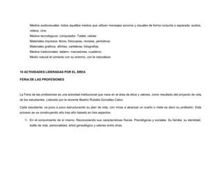 Medios audiovisuales: todos aquellos medios que utilizan mensajes sonoros y visuales de forma conjunta o separada: audios,
videos, cine.
Medios tecnológicos: computador, Tablet, celular
Materiales impresos: libros, fotocopias, revistas, periódicos.
Materiales gráficos: afiches, carteleras, fotografías.
Medios tradicionales: tablero, marcadores, cuaderno.
Medio natural el contacto con su entorno, con la naturaleza.
10 ACTIVIDADES LIDERADAS POR EL ÁREA
FERIA DE LAS PROFESIONES
La Feria de las profesiones es una actividad institucional que nace en el área de ética y valores, como resultado del proyecto de vida
de los estudiantes. Liderado por la docente Beatriz Rubelia González Calvo.
Cada estudiante, va poco a poco estructurando su plan de vida, con miras a alcanzar un sueño o meta es decir su profesión. Este
proceso se va construyendo año tras año basado en tres aspectos:
1- En el conocimiento de sí mismo: Reconociendo sus características físicas. Psicológicas y sociales. Su familia, su identidad,
estilo de vida, personalidad, árbol genealógico y valores entre otras.
 