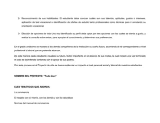 2- Reconocimiento de sus habilidades: El estudiante debe conocer cuáles son sus talentos, aptitudes, gustos o intereses,
aplicación de test vocacional e identificación de ofertas de estudio tanto profesionales como técnicas para ir enrutando su
orientación vocacional.
3- Elección de opciones de vida Una vez identificado su perfil debe optar por tres opciones con las cuales se sienta a gusto, y
realiza la consulta sobre estas, para apropiar el conocimiento y determinar sus preferencias.
En el grado undécimo se muestra a los demás compañeros de la Institución su sueño futuro, asumiendo el rol correspondiente a nivel
profesional o laboral que se pretende alcanzar.
De esta manera cada estudiante visualiza su futuro, factor importante en el alcance de sus metas, la cual iniciará una vez terminado
el ciclo de bachillerato contando con el apoyo de sus padres.
Con este proceso en el Proyecto de vida se busca evidenciar un impacto a nivel personal social y laboral de nuestros estudiantes.
NOMBRE DEL PROYECTO: “Todo bien”
EJES TEMÁTICOS QUE ABORDA:
La convivencia
El respeto con sí mismo, con los demás y con la naturaleza
Normas del manual de convivencia.
 