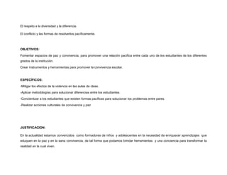 El respeto a la diversidad y la diferencia.
El conflicto y las formas de resolverlos pacíficamente.
OBJETIVOS:
Fomentar espacios de paz y convivencia, para promover una relación pacífica entre cada uno de los estudiantes de los diferentes
grados de la institución.
Crear instrumentos y herramientas para promover la convivencia escolar.
ESPECÍFICOS:
-Mitigar los efectos de la violencia en las aulas de clase.
-Aplicar metodologías para solucionar diferencias entre los estudiantes.
-Concientizar a los estudiantes que existen formas pacíficas para solucionar los problemas entre pares.
-Realizar acciones culturales de convivencia y paz
JUSTIFICACION:
En la actualidad estamos convencidos como formadores de niños y adolescentes en la necesidad de enriquecer aprendizajes que
eduquen en la paz y en la sana convivencia, de tal forma que podamos brindar herramientas y una conciencia para transformar la
realidad en la cual viven.
 