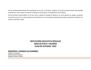 Una de nuestras grandes tareas como educadores es sin duda, la formación ciudadana, en la cual se deben fomentar todas aquellas
competencias, en las cuales se evidencie el respeto por los derechos y el cumplimiento de los deberes.
Formar personas comprometidas con el bien común, capaces de respetar la diferencia, de crear espacios de dialogo, de generar
normas de convivencia, de crear proyectos que contribuyan con una comunidad, preparados para analizar argumentar y proponer con
criterios coherentes y reales.
INSTITUCIÓN EDUCATIVA RIOSUCIO
ÁREA DE ÉTICA Y VALORES
PLAN DE ESTUDIOS 2022
DOCENTES: CARMEN LUZ RAMÍREZ
CARMEN LÍA RAMÍREZ
BEATRIZ RUBELIA GONZÁLEZ
GABRIELA TAPASCO SUÁREZ
 