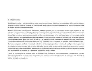 1- INTRODUCCIÓN
La educación en ética y valores atraviesa en estos momentos por diversas situaciones que obstaculizan la formación en valores,
teniendo en cuenta que, en la actualidad en el seno familiar de los hogares colombianos, las estadísticas, estudios e investigaciones
al respecto arrojan un panorama desolador.
Factores psicosociales como la pobreza, el desempleo, la falta de garantías para el futuro bachiller en cómo lograr emplearse en una
actividad que le proporcione un salario digno hacen que muchas personas, específicamente, padres de familia desestimen la educación
de sus hijos, teniendo en cuenta la descomposición familiar, madres solteras que ven en sus hijos un apoyo en la consecución de los
recursos para cubrir necesidades básicas, hacen que este sea el motivo principal de la deserción estudiantil más frecuente en nuestras
comunidades educativas. Ahora bien el niño, la niña, los y las jóvenes que logran mantenerse en el sistema educativo, traen consigo
un sinnúmero de situaciones psicosociales, tales como baja autoestima, bajo o nulo interés por aprender, violencia intrafamiliar, etc.,
Sumado a esto y como resultado una escala de antivalores, de falta de principios éticos y morales, de una figura materna, paterna o
un cuidador que proporcione una base formativa, a la cual el docente pueda complementar la educación, el conocimiento, hacia un
objetivo que es formar en ética y valores, al estudiante con problemas de actitud, de comportamiento, de sentido de pertenencia para
que se convierta en un ciudadano útil a la sociedad con principios éticos y morales.
Dadas las circunstancias del acontecer actual es inevitable que la sociedad, las instituciones estatales y las educativas formulen
alternativas para educar en valores como una prioridad para una mejor convivencia anta la crisis de valores que está afectando la
calidad de vida de los ciudadanos.
 