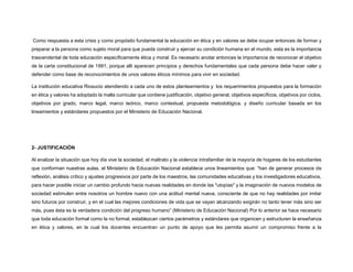 Como respuesta a esta crisis y como propósito fundamental la educación en ética y en valores se debe ocupar entonces de formar y
preparar a la persona como sujeto moral para que pueda construir y ejercer su condición humana en el mundo, esta es la importancia
trascendental de toda educación específicamente ética y moral. Es necesario anotar entonces la importancia de reconocer el objetivo
de la carta constitucional de 1991, porque allí aparecen principios y derechos fundamentales que cada persona debe hacer valer y
defender como base de reconocimientos de unos valores éticos mínimos para vivir en sociedad.
La institución educativa Riosucio atendiendo a cada uno de estos planteamientos y los requerimientos propuestos para la formación
en ética y valores ha adoptado la malla curricular que contiene justificación, objetivo general, objetivos específicos, objetivos por ciclos,
objetivos por grado, marco legal, marco teórico, marco contextual, propuesta metodológica, y diseño curricular basada en los
lineamientos y estándares propuestos por el Ministerio de Educación Nacional.
2- JUSTIFICACIÓN
Al analizar la situación que hoy día vive la sociedad, el maltrato y la violencia intrafamiliar de la mayoría de hogares de los estudiantes
que conforman nuestras aulas, el Ministerio de Educación Nacional establece unos lineamientos que: “han de generar procesos de
reflexión, análisis crítico y ajustes progresivos por parte de los maestros, las comunidades educativas y los investigadores educativos,
para hacer posible iniciar un cambio profundo hacia nuevas realidades en donde las "utopías" y la imaginación de nuevos modelos de
sociedad estimulen entre nosotros un hombre nuevo con una actitud mental nueva, consciente de que no hay realidades por imitar
sino futuros por construir, y en el cual las mejores condiciones de vida que se vayan alcanzando exigirán no tanto tener más sino ser
más, pues ésta es la verdadera condición del progreso humano” (Ministerio de Educación Nacional) Por lo anterior se hace necesario
que toda educación formal como la no formal, establezcan ciertos parámetros y estándares que organicen y estructuren la enseñanza
en ética y valores, en la cual los docentes encuentran un punto de apoyo que les permita asumir un compromiso frente a la
 