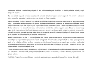 determinada, aprender a identificarse y respetar los ritos, las costumbres y los valores que su entorno primero le impone y luego
después le propone.
Por esta razón la propuesta curricular se centra en la formación del estudiante como persona capaz de vivir, convivir y reflexionar
sobre su papel en la sociedad y su intervención en el contexto en el cual interactúa.
Pero a medida que transcurre el tiempo el rol que han venido desempeñando las instituciones responsables de la formación de los
niños y adolescentes se ha ido diluyendo y en especial la familia. Esto es debido al aumento de las familias mono parentales, cambio
del comportamiento social de la mujer, mayores exigencias en relación con los trabajadores y la reducción del tiempo de convivencia
familiar se imponen y los núcleos familiares que anteriormente se consideraban estables hoy ya no lo son. “Educar ha sido siempre y
sigue siendo una tarea compartida. No sólo la escuela educa, sino también la familia, el grupo de amigos, los medios de comunicación.
Y en este conjunto de fuerzas es reconocer que la familia y la escuela van perdiendo influencia en comparación con el grupo de amigos
y, por supuesto, en comparación con los medios de comunicación”
En este cambio de época del siglo XX al XXI ha generado unas rupturas significativas en relación al papel de los padres en la formación
de sus hijos. La responsabilidad que asume la escuela como garante de la formación y complemento de los vacíos que se generan a
partir de las múltiples realidades familiares y sociales, convirtiéndose así la escuela en un espacio que armoniza o equilibra las
tensiones entre las instituciones responsables de contribuir en la formación y la consolidación de hombres y ciudadanos de bien, que
contribuyen a la construcción del tejido social.
“El niño necesita, pues ser acogido; se necesita que haya adultos que ayuden a estabilizar progresivamente las capacidades mentales
que le ayudaran a vivir en el mundo, a adaptarse a las dificultades con que se encuentre y a construir él mismo, progresivamente, sus
propios saberes.
1MEIRIEU, Philippe. Frankenstein Educador o el mito de la educación como fabrica: 2 ed. Buenos Aires: Acribia, 1998. p.22.
 