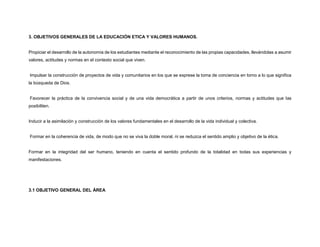 3. OBJETIVOS GENERALES DE LA EDUCACIÓN ETICA Y VALORES HUMANOS.
Propiciar el desarrollo de la autonomía de los estudiantes mediante el reconocimiento de las propias capacidades, llevándolas a asumir
valores, actitudes y normas en el contexto social que viven.
Impulsar la construcción de proyectos de vida y comunitarios en los que se exprese la toma de conciencia en torno a lo que significa
la búsqueda de Dios.
Favorecer la práctica de la convivencia social y de una vida democrática a partir de unos criterios, normas y actitudes que las
posibiliten.
Inducir a la asimilación y construcción de los valores fundamentales en el desarrollo de la vida individual y colectiva.
Formar en la coherencia de vida, de modo que no se viva la doble moral, ni se reduzca el sentido amplio y objetivo de la ética.
Formar en la integridad del ser humano, teniendo en cuenta el sentido profundo de la totalidad en todas sus experiencias y
manifestaciones.
3.1 OBJETIVO GENERAL DEL ÁREA
 