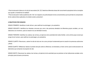 • Para la educación básica en el ciclo de secundaria (Art. 22) “desde las diferentes áreas del conocimiento apropiarse de los conceptos
que ayuden a transformar la realidad”.
• Para la educación media académica (Art. 30) “con respecto a la profundización de los conocimientos que le permitan la comprensión
de los valores éticos aplicados al contexto social y productivo”.
4 OBJETIVOS POR GRADOS
GRADO PRIMERO: Identificar el valor del ser, para reafirmar la autoimagen y la autoestima
GRADO SEGUNTO: Identificar los intereses comunes que unen a las personas alrededor de diferentes grupos sociales y en sus
relaciones con el entorno, para la creación de una identidad humana.
GRADO TERCERO: Identificar los valores, las normas y el ejercicio de la autoridad del núcleo familiar, como primer grupo social que
acoge al ser humano, para reafirmar la autoimagen y la autoestima.
GRADO CUARTO: Reconocer y valorar la vida de todo ser vivo como principio fundamental para la creación de personas autónomas
y libres.
GRADO QUINTO: Reflexionar desde el contexto del país sobre la diferencia, la diversidad y el bien común para la estructuración de
elementos que componen el proyecto de vida
.
GRADO SEXTO: Reconocer los valores, las normas y el ejercicio de la autoridad que se practican en las instituciones sociales como
principios para la buena convivencia.
 