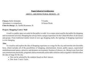 Papni School of Architecture
AR8511 -ARCHITECTURAL DESIGN – IV
Classes: Refer Schedule 7 Credits
Attendance is compulsory 14 hours/Week
Class in charge: Ar. Senthil Kumaran. D
Project: Shopping Centre/ Mall
A mall is a public space set aside for the public to walk. It is a major street used by the public for shopping
and recreational activities.Shopping has always been a unique experience for the Urban Dwellers of all classes
and groups. From traditional market streets to new age shopping malls, the typology of shopping experience
is ever changing.
Aim:
To visualize and explore the idea of shopping experience as a stage for the city and translate into desirable
form, which includes all of the possibilities of shopping, entertainment, leisure, public spaces, experiential
multidimensional spaces, attractive and dynamic environment, freedom of choices, etc. Being in any form that
can communicate practically, pragmaticand economically achievable solutions and as together it should reflect
the idea of stage for the city.
 Site can be selected by the students based on their interest.
 Site Area- 2 acre- 5 acre.
 