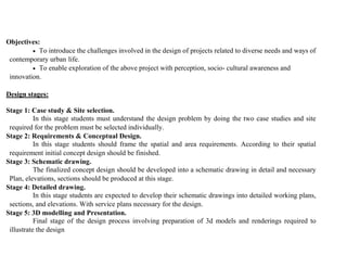 Objectives:
 To introduce the challenges involved in the design of projects related to diverse needs and ways of
contemporary urban life.
 To enable exploration of the above project with perception, socio- cultural awareness and
innovation.
Design stages:
Stage 1: Case study & Site selection.
In this stage students must understand the design problem by doing the two case studies and site
required for the problem must be selected individually.
Stage 2: Requirements & Conceptual Design.
In this stage students should frame the spatial and area requirements. According to their spatial
requirement initial concept design should be finished.
Stage 3: Schematic drawing.
The finalized concept design should be developed into a schematic drawing in detail and necessary
Plan, elevations, sections should be produced at this stage.
Stage 4: Detailed drawing.
In this stage students are expected to develop their schematic drawings into detailed working plans,
sections, and elevations. With service plans necessary for the design.
Stage 5: 3D modelling and Presentation.
Final stage of the design process involving preparation of 3d models and renderings required to
illustrate the design
 