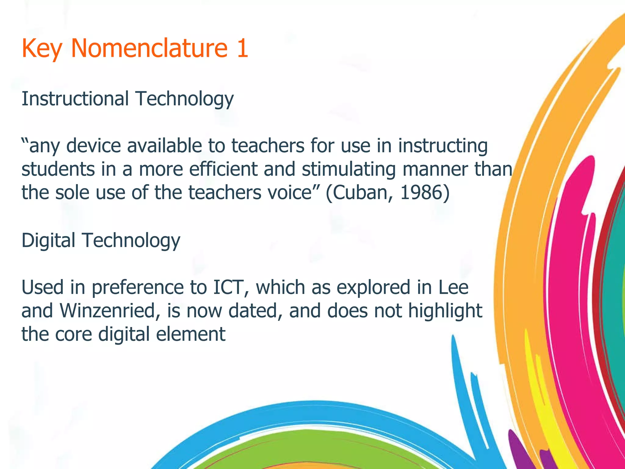 Key Nomenclature 1 Instructional Technology “ any device available to teachers for use in instructing students in a more efficient and stimulating manner than the sole use of the teachers voice” (Cuban, 1986) Digital Technology Used in preference to ICT, which as explored in Lee and Winzenried, is now dated, and does not highlight the core digital element 