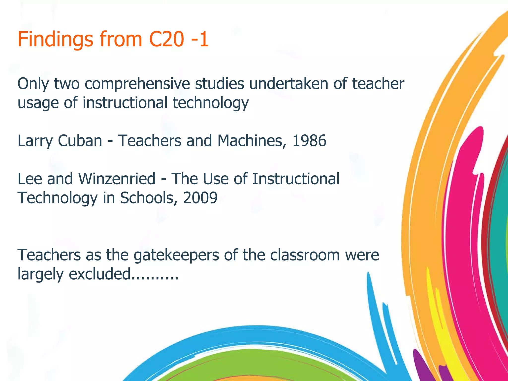 Findings from C20 -1 Only two comprehensive studies undertaken of teacher usage of instructional technology Larry Cuban - Teachers and Machines, 1986 Lee and Winzenried - The Use of Instructional Technology in Schools, 2009 Teachers as the gatekeepers of the classroom were largely excluded.......... 