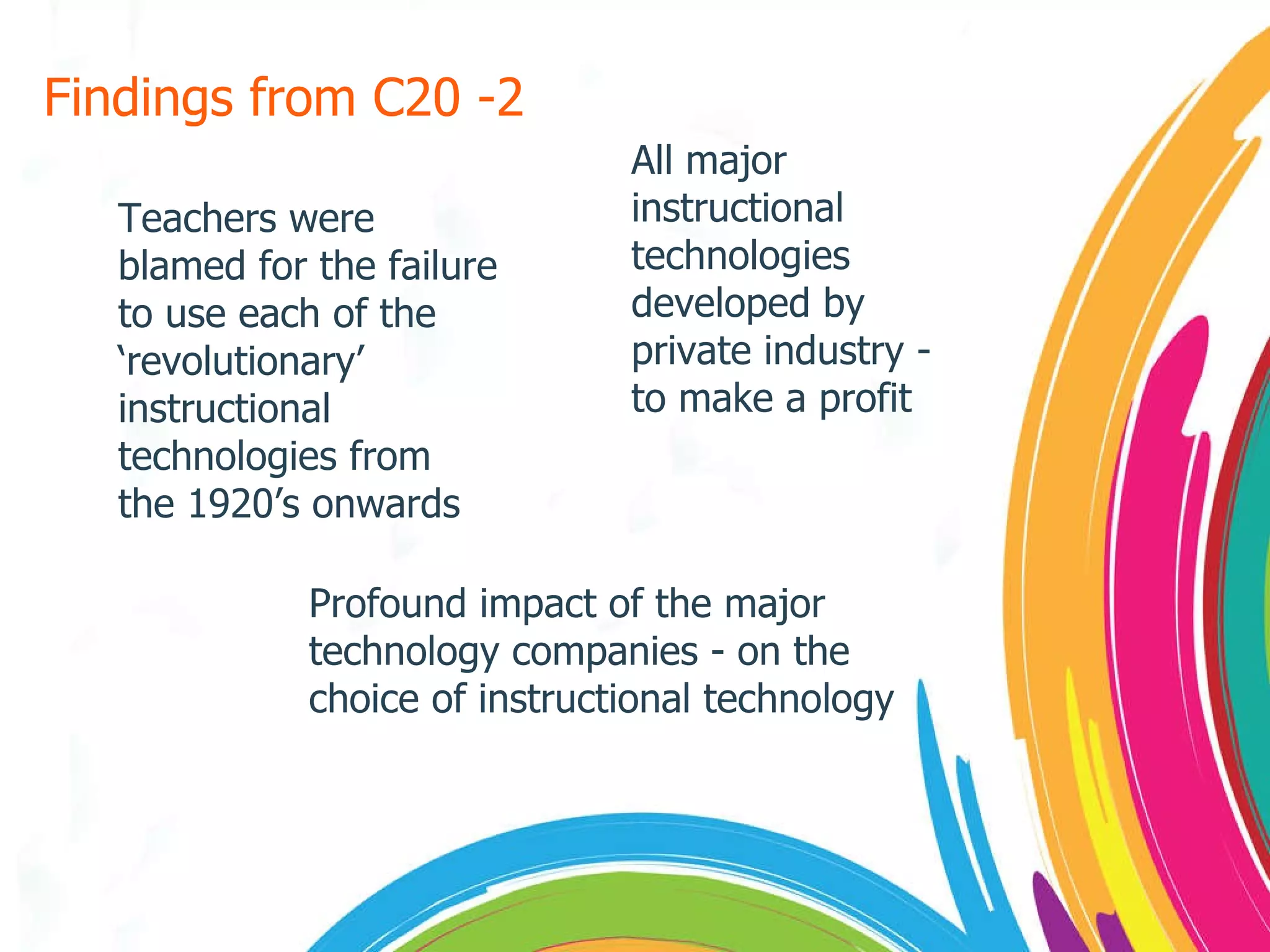 Findings from C20 -2 Teachers were blamed for the failure to use each of the ‘revolutionary’ instructional technologies from the 1920’s onwards All major instructional technologies developed by private industry - to make a profit Profound impact of the major technology companies - on the choice of instructional technology 