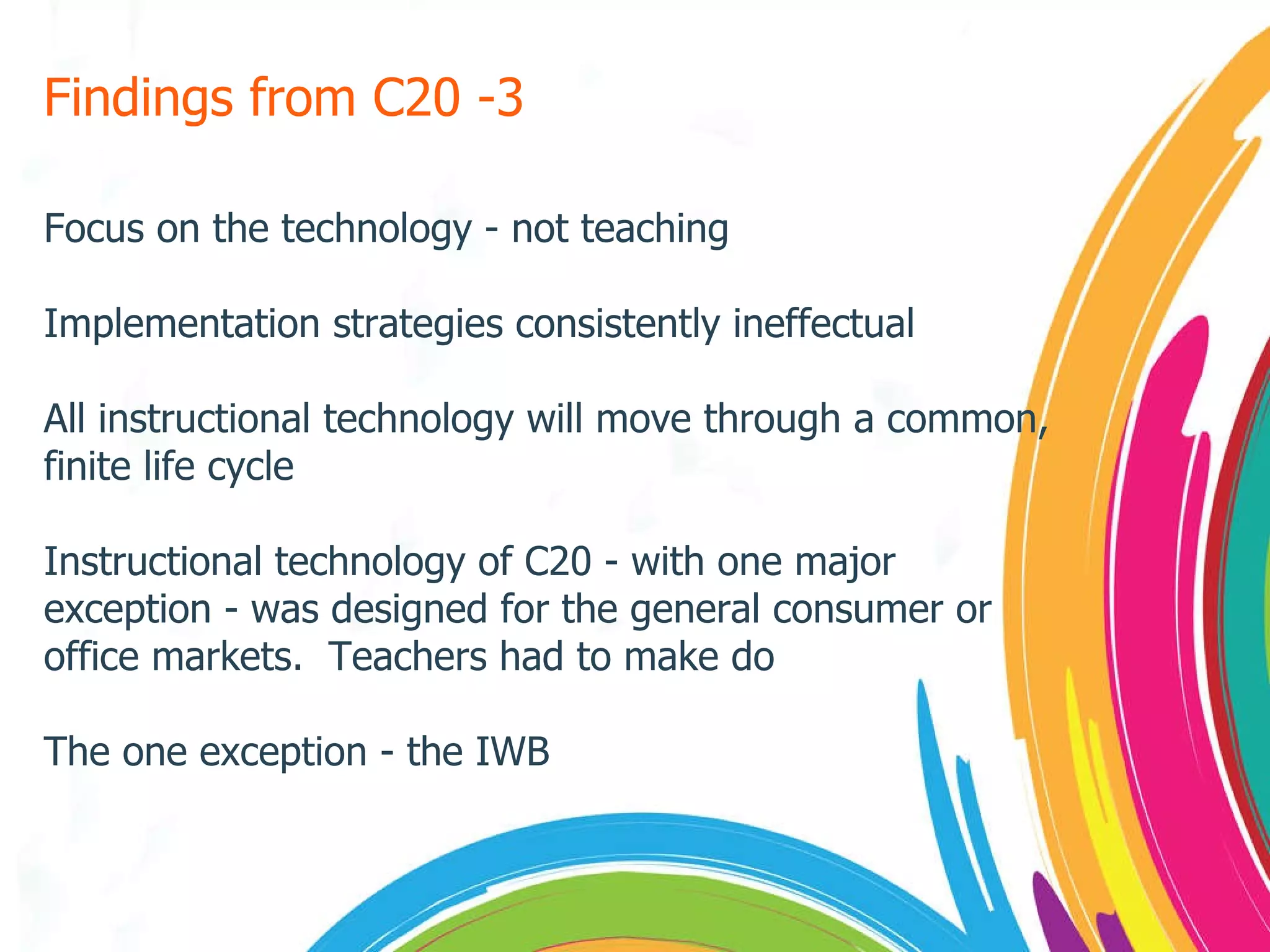 Findings from C20 -3 Focus on the technology - not teaching Implementation strategies consistently ineffectual All instructional technology will move through a common, finite life cycle Instructional technology of C20 - with one major exception - was designed for the general consumer or office markets.  Teachers had to make do The one exception - the IWB 