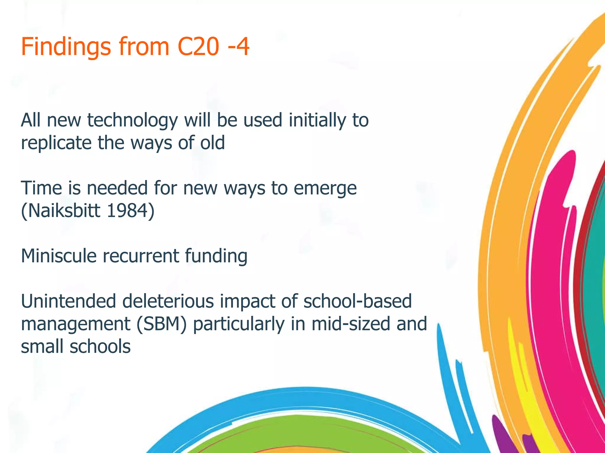 Findings from C20 -4 All new technology will be used initially to replicate the ways of old Time is needed for new ways to emerge (Naiksbitt 1984) Miniscule recurrent funding Unintended deleterious impact of school-based management (SBM) particularly in mid-sized and small schools 
