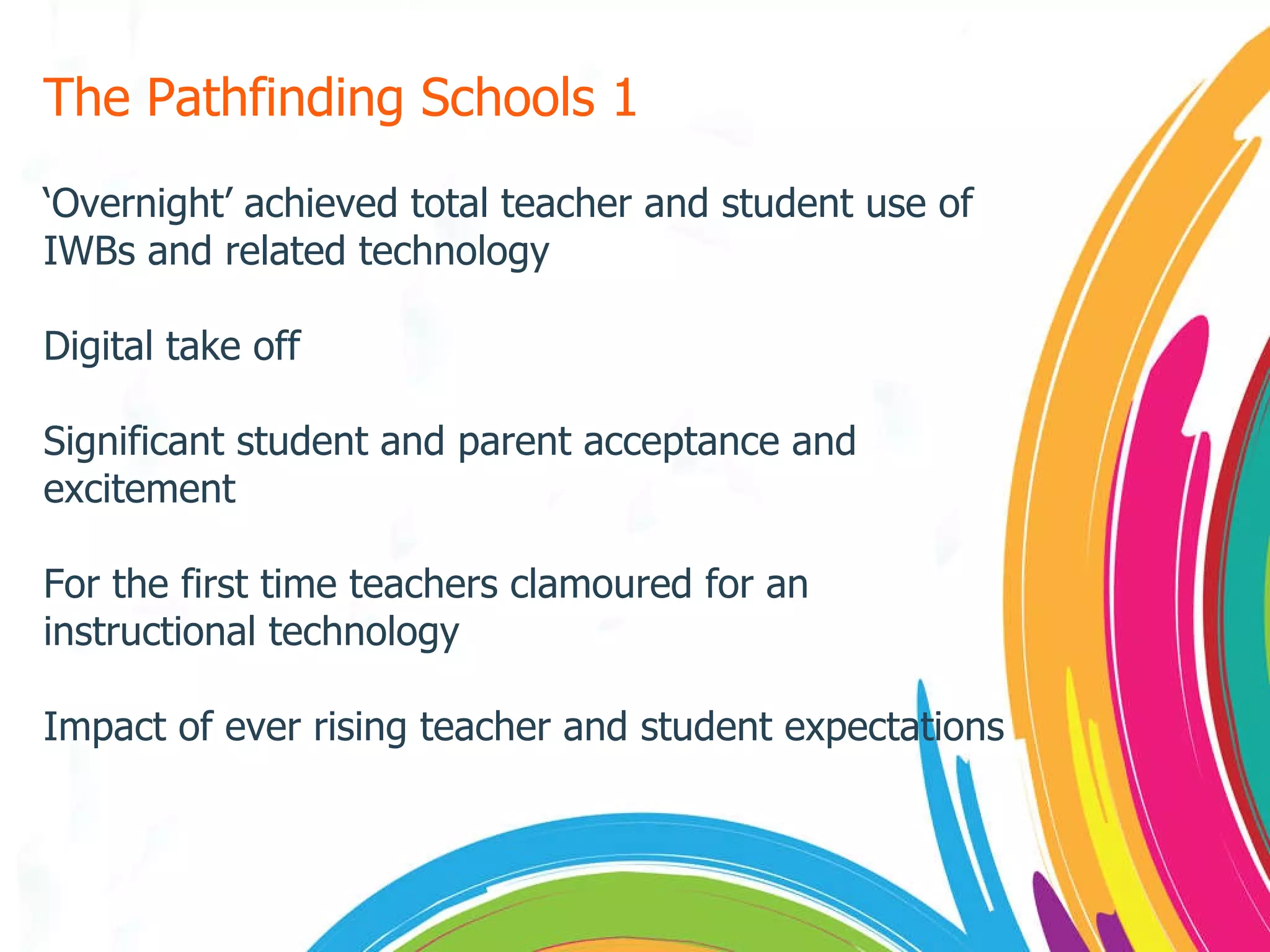 The Pathfinding Schools 1 ‘ Overnight’ achieved total teacher and student use of IWBs and related technology Digital take off Significant student and parent acceptance and excitement For the first time teachers clamoured for an instructional technology Impact of ever rising teacher and student expectations 