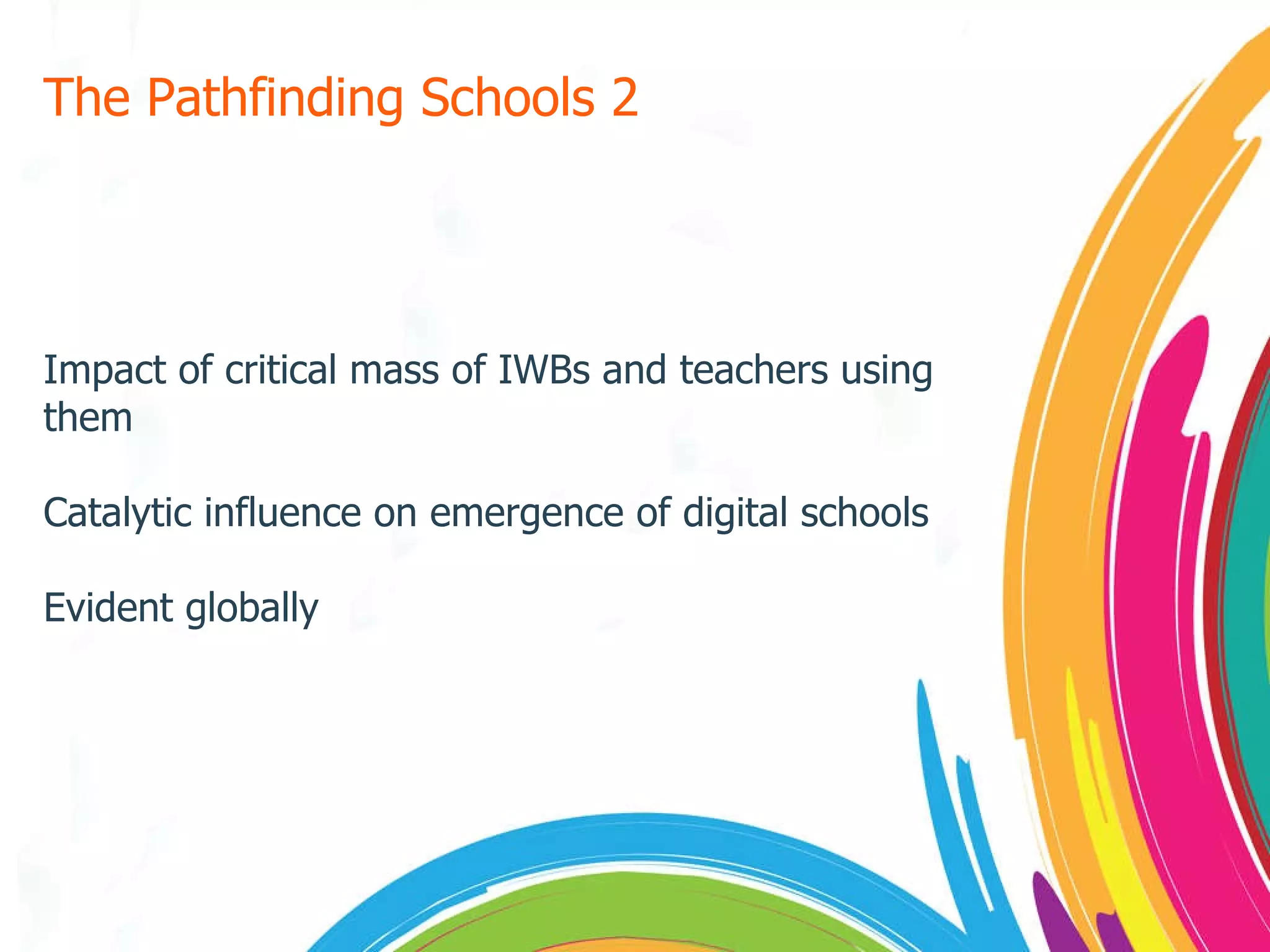 The Pathfinding Schools 2 Impact of critical mass of IWBs and teachers using them Catalytic influence on emergence of digital schools Evident globally 