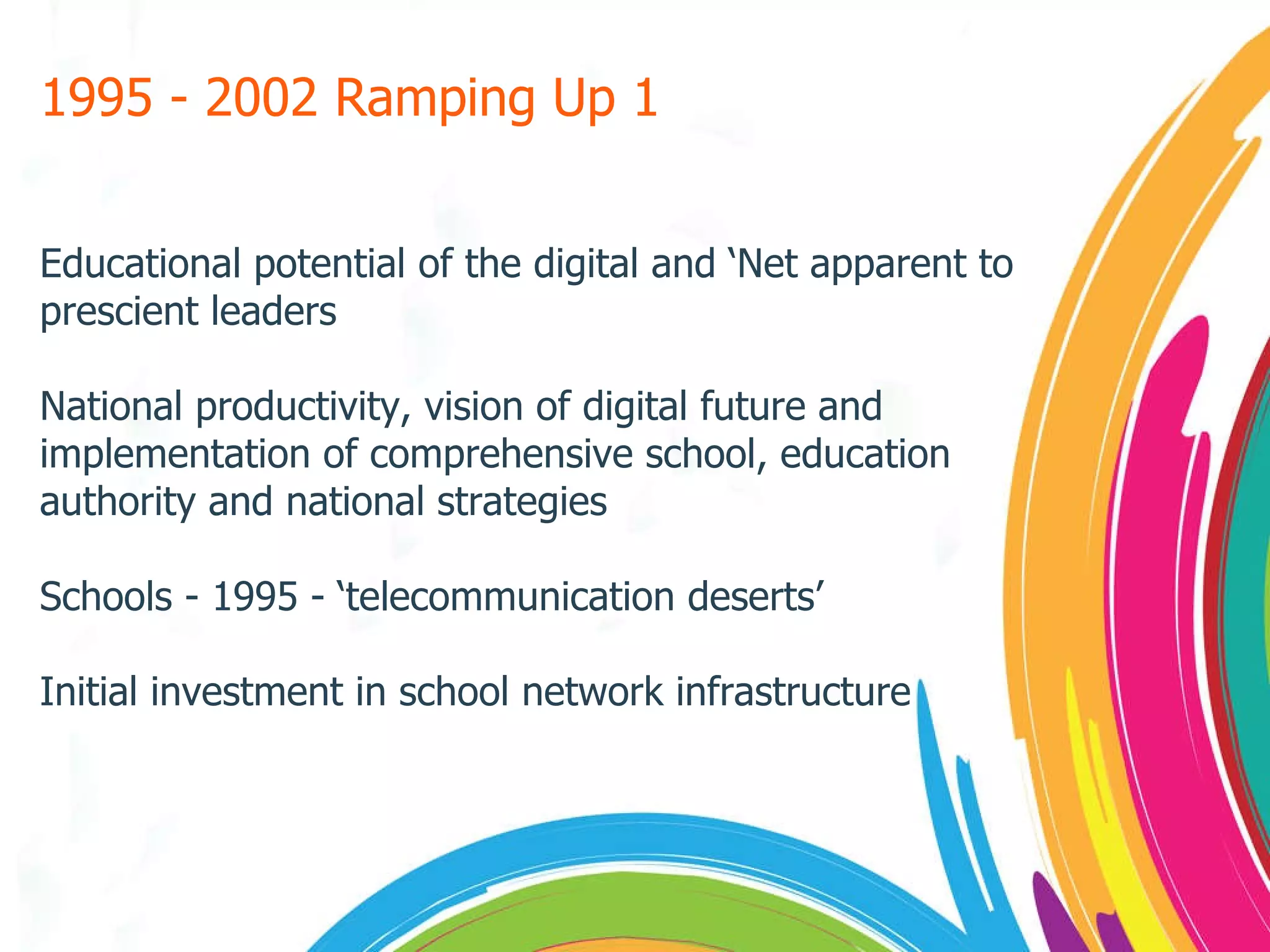 1995 - 2002 Ramping Up 1 Educational potential of the digital and ‘Net apparent to prescient leaders National productivity, vision of digital future and implementation of comprehensive school, education authority and national strategies Schools - 1995 - ‘telecommunication deserts’ Initial investment in school network infrastructure 