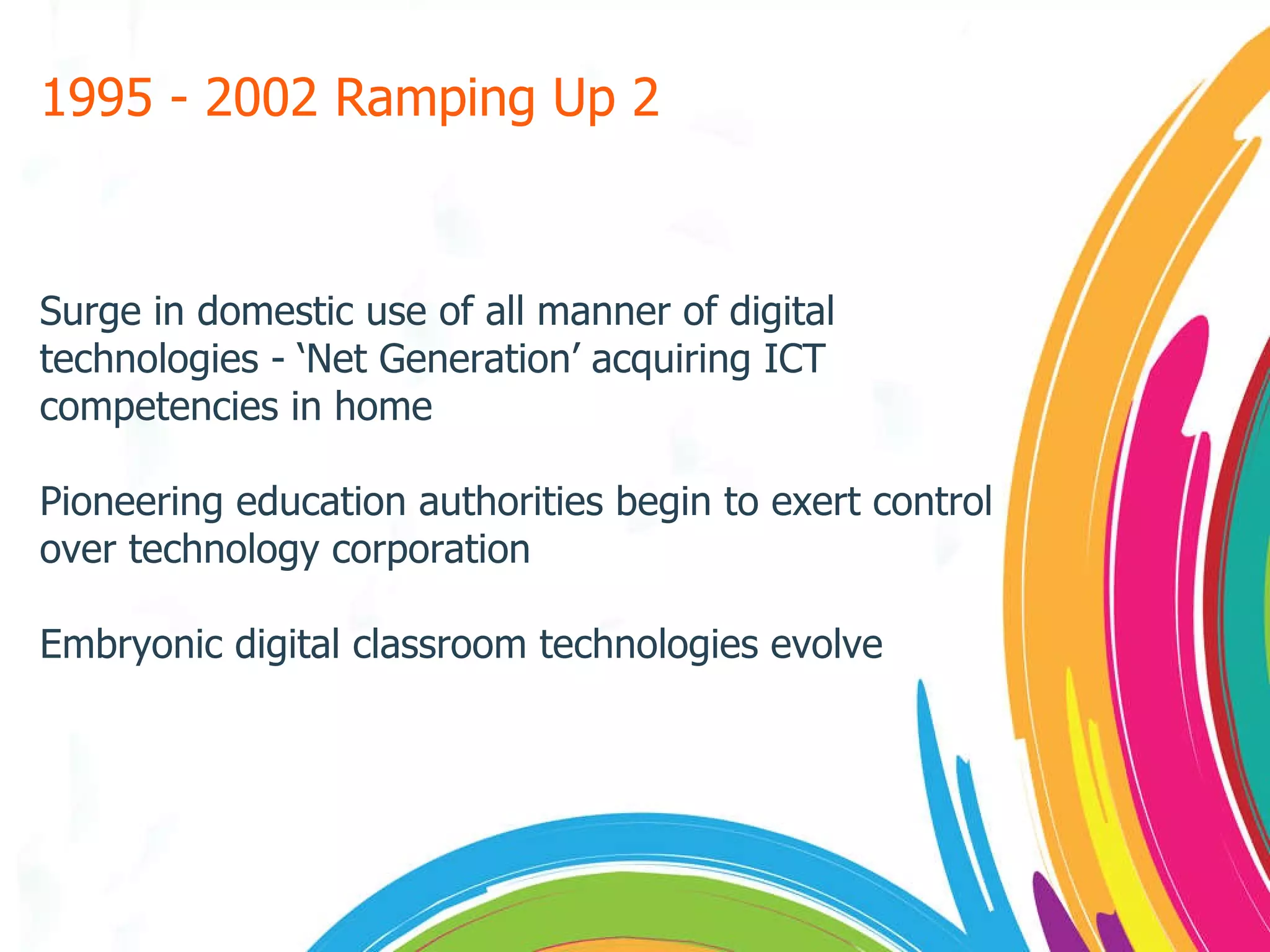 1995 - 2002 Ramping Up 2 Surge in domestic use of all manner of digital technologies - ‘Net Generation’ acquiring ICT competencies in home Pioneering education authorities begin to exert control over technology corporation Embryonic digital classroom technologies evolve 