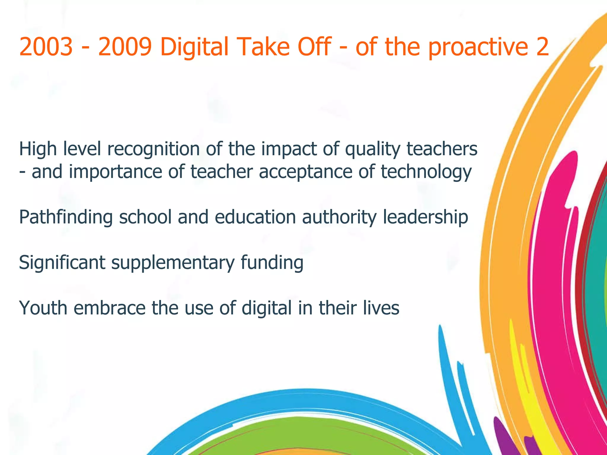 2003 - 2009 Digital Take Off - of the proactive 2 High level recognition of the impact of quality teachers - and importance of teacher acceptance of technology Pathfinding school and education authority leadership Significant supplementary funding Youth embrace the use of digital in their lives 