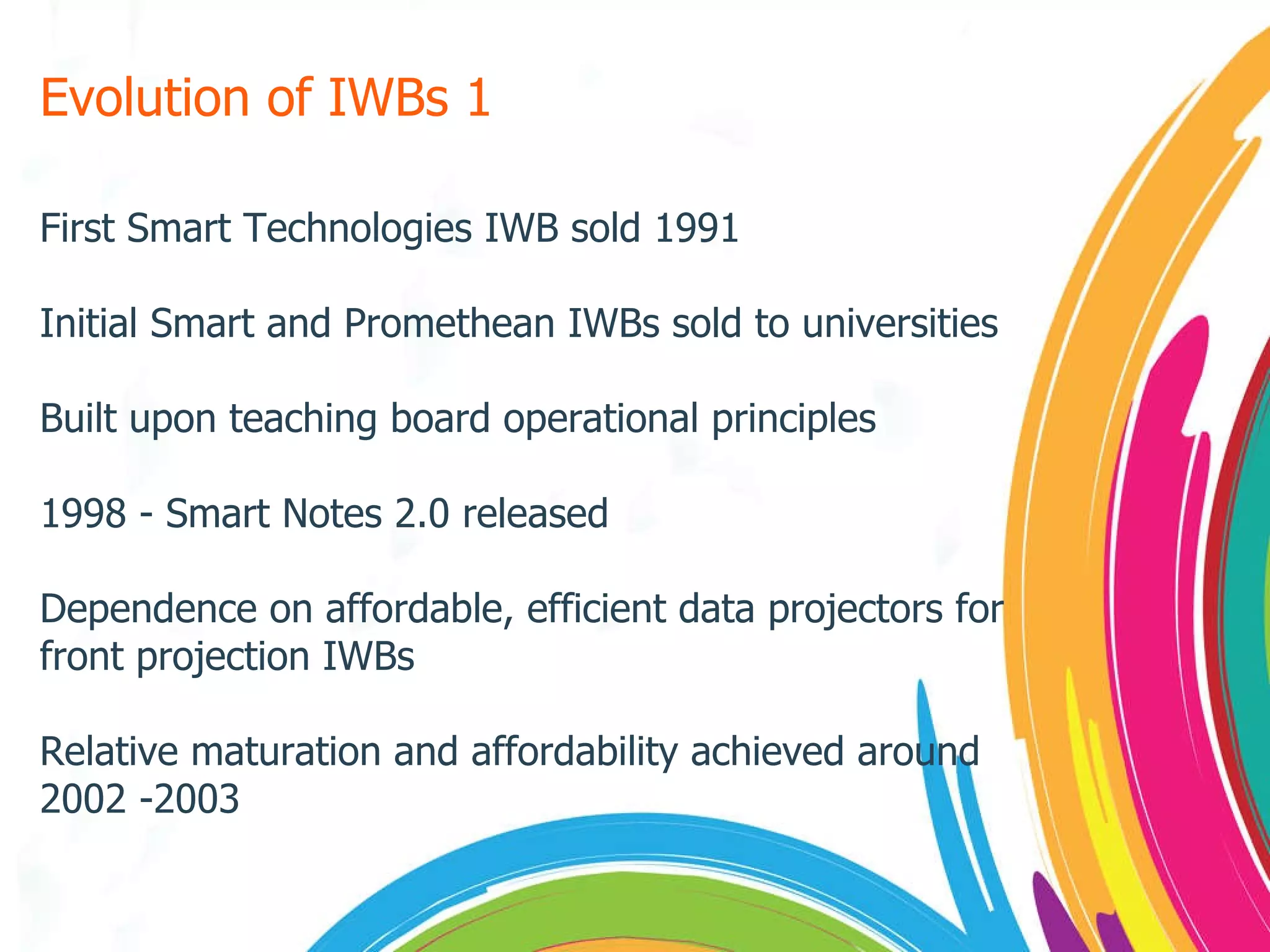 Evolution of IWBs 1 First Smart Technologies IWB sold 1991 Initial Smart and Promethean IWBs sold to universities Built upon teaching board operational principles 1998 - Smart Notes 2.0 released Dependence on affordable, efficient data projectors for front projection IWBs Relative maturation and affordability achieved around 2002 -2003 