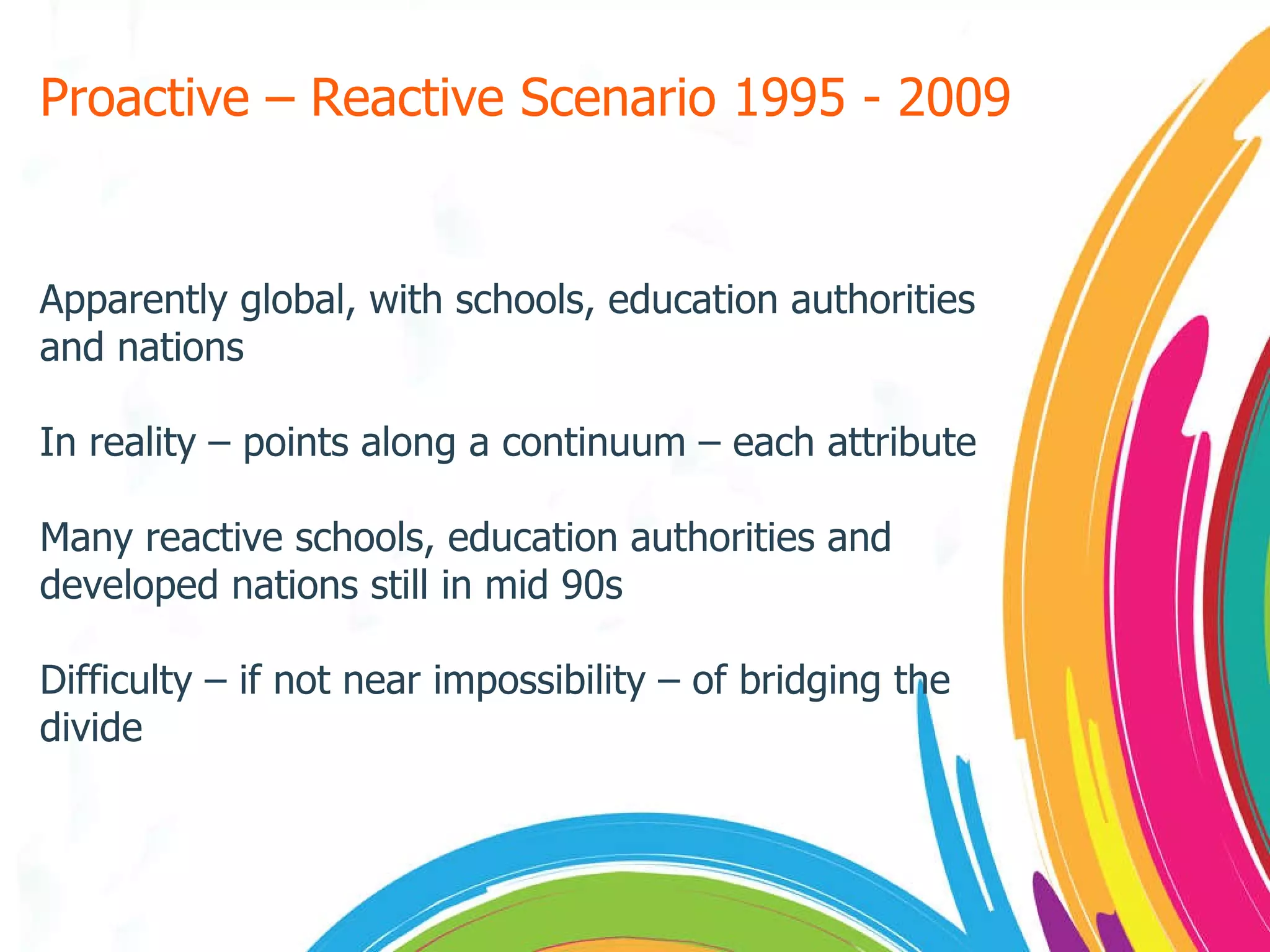 Proactive – Reactive Scenario 1995 - 2009 Apparently global, with schools, education authorities and nations In reality – points along a continuum – each attribute Many reactive schools, education authorities and developed nations still in mid 90s Difficulty – if not near impossibility – of bridging the divide  