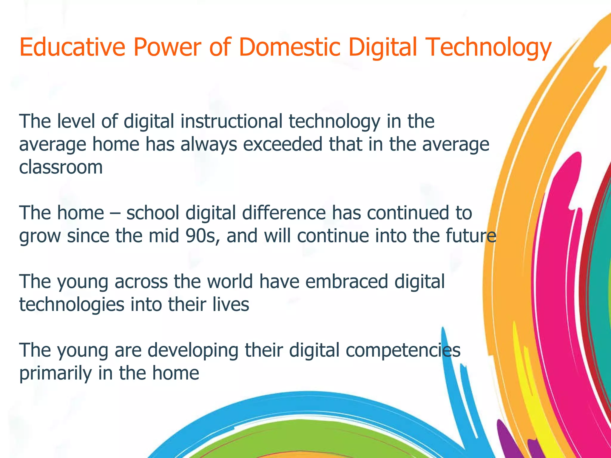 Educative Power of Domestic Digital Technology The level of digital instructional technology in the average home has always exceeded that in the average classroom The home – school digital difference has continued to grow since the mid 90s, and will continue into the future The young across the world have embraced digital technologies into their lives The young are developing their digital competencies primarily in the home 