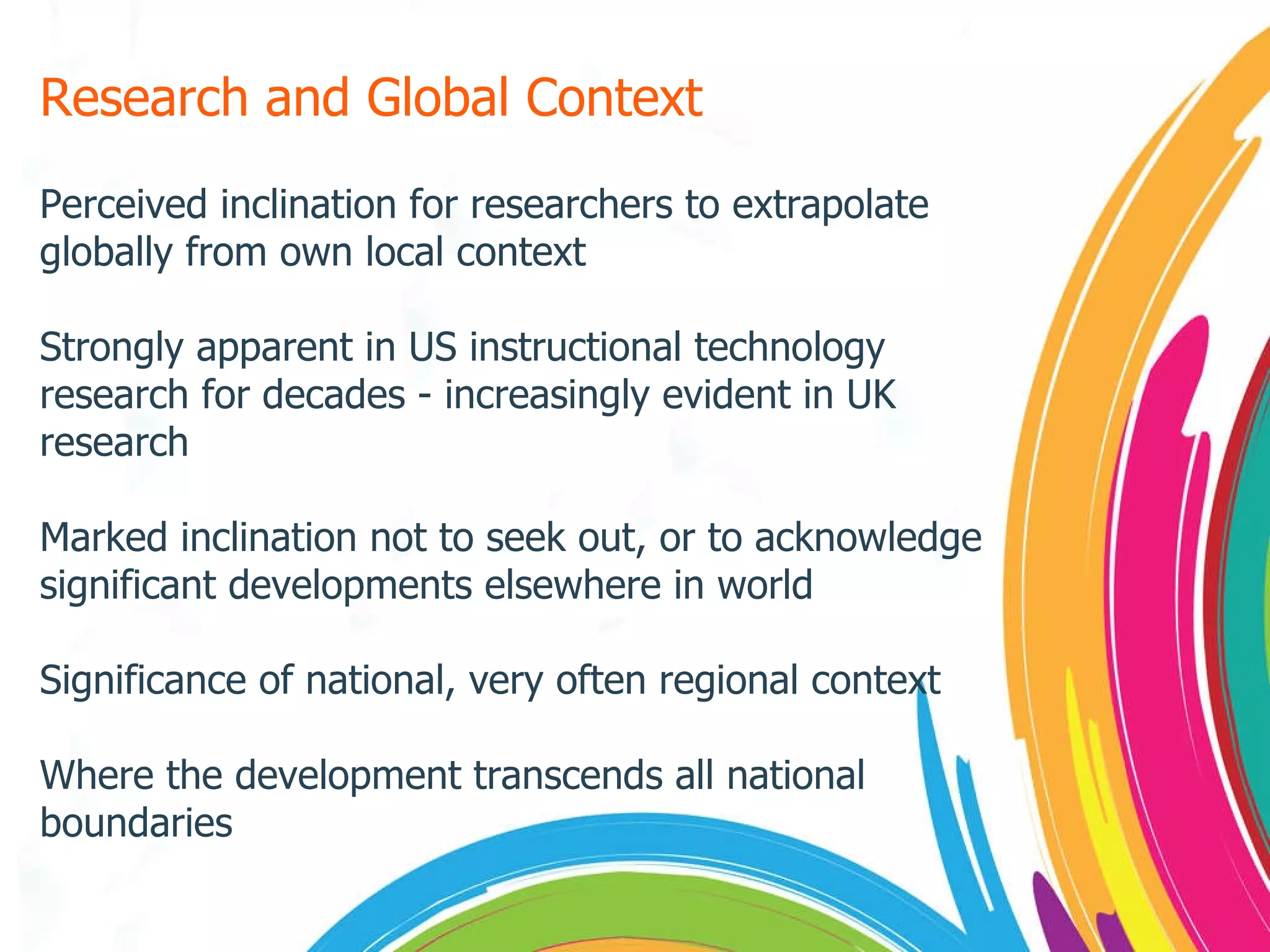 Research and Global Context Perceived inclination for researchers to extrapolate globally from own local context Strongly apparent in US instructional technology research for decades - increasingly evident in UK research Marked inclination not to seek out, or to acknowledge significant developments elsewhere in world Significance of national, very often regional context Where the development transcends all national boundaries 