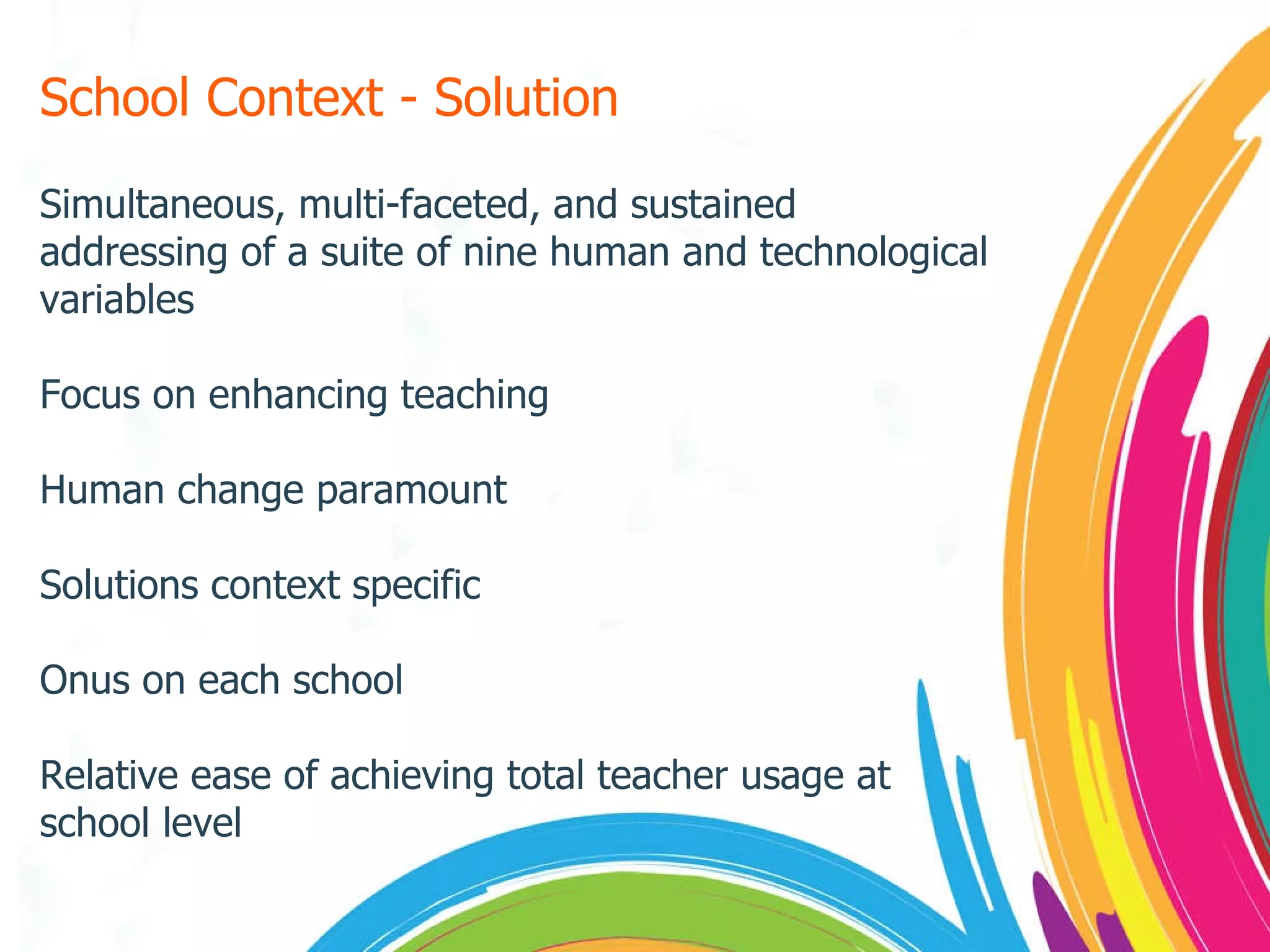 School Context - Solution Simultaneous, multi-faceted, and sustained addressing of a suite of nine human and technological variables Focus on enhancing teaching Human change paramount Solutions context specific Onus on each school Relative ease of achieving total teacher usage at school level 