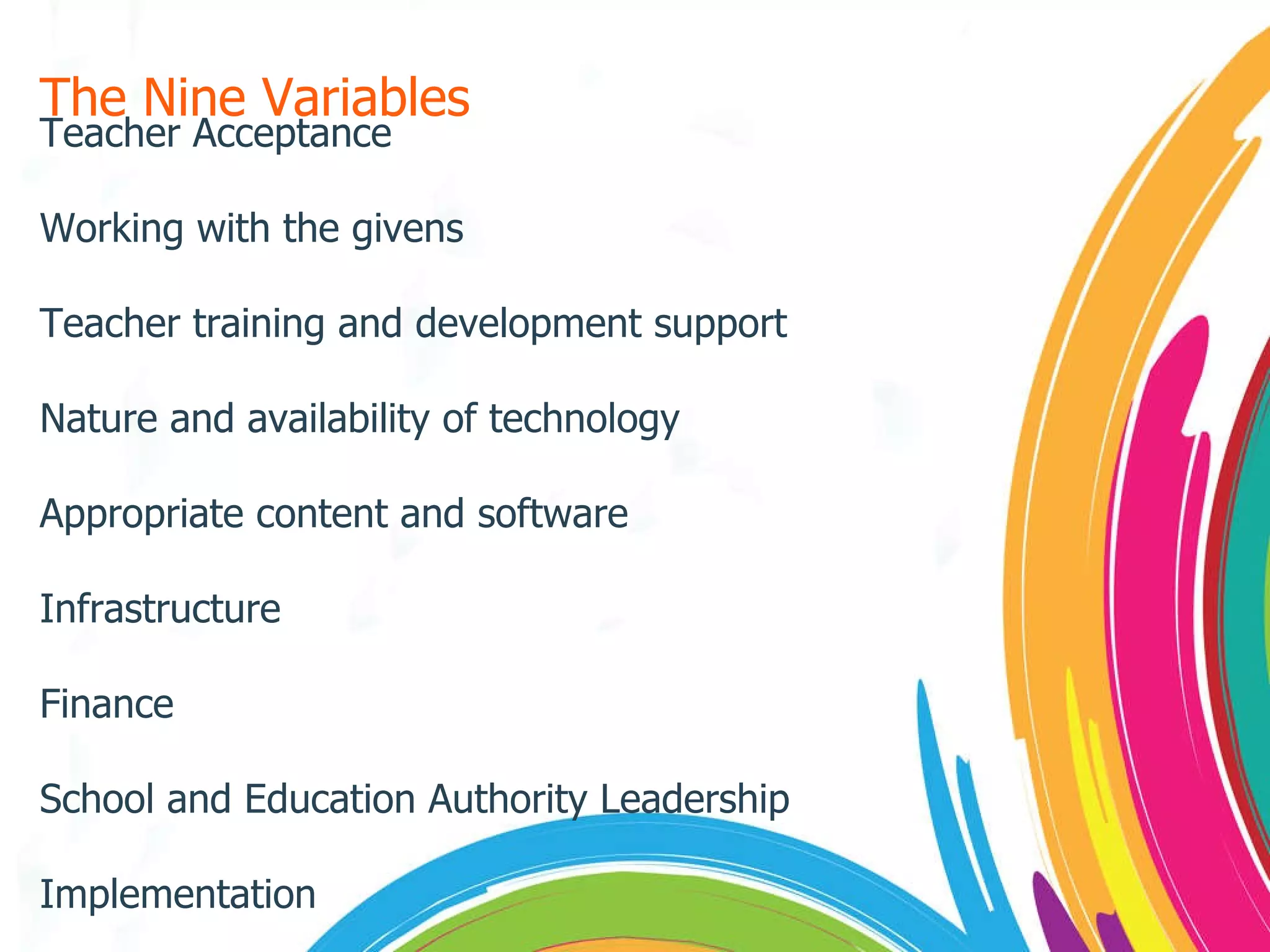 The Nine Variables Teacher Acceptance Working with the givens Teacher training and development support Nature and availability of technology Appropriate content and software Infrastructure Finance School and Education Authority Leadership Implementation 