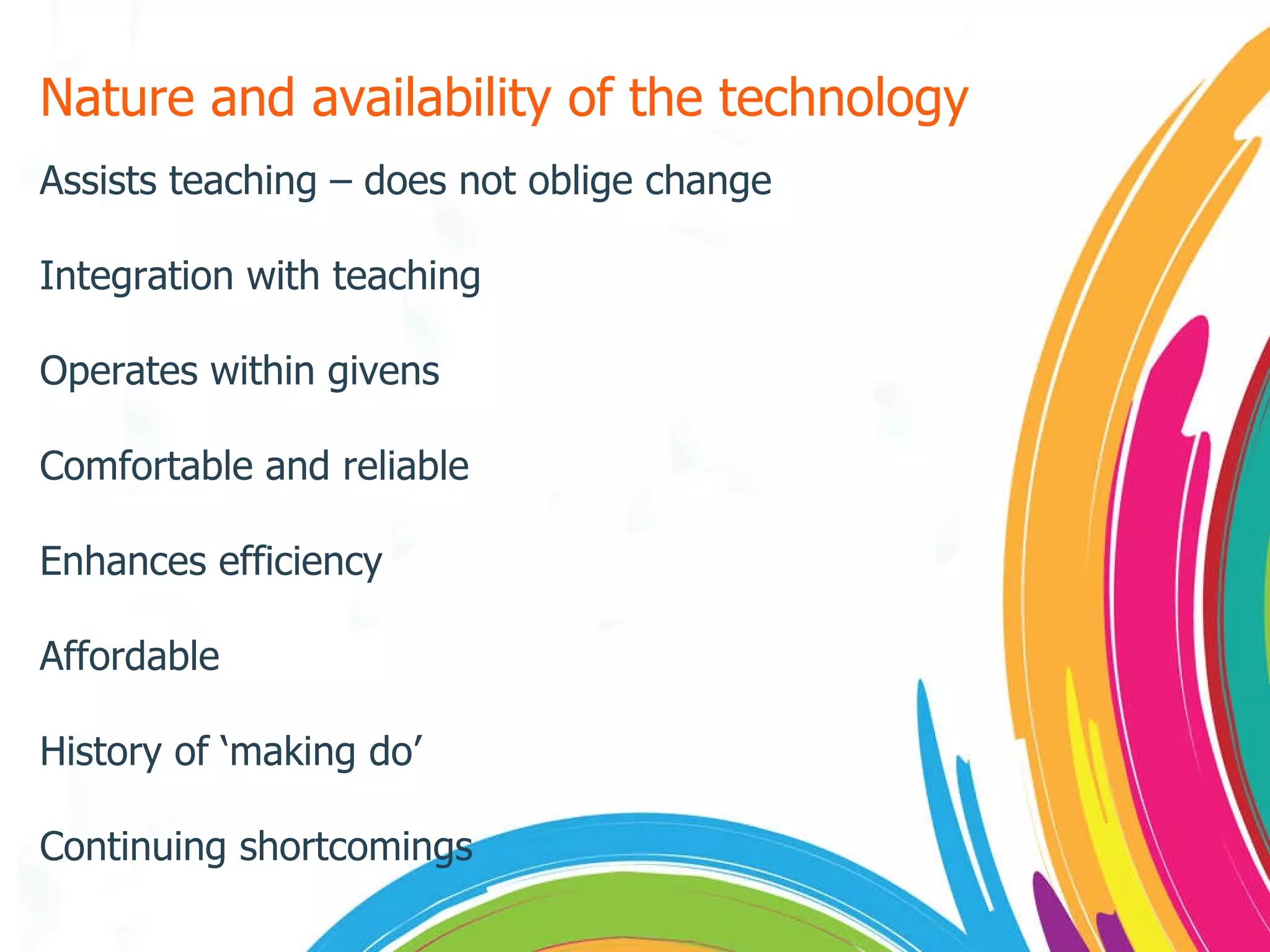 Nature and availability of the technology Assists teaching – does not oblige change Integration with teaching Operates within givens Comfortable and reliable Enhances efficiency Affordable History of ‘making do’ Continuing shortcomings 