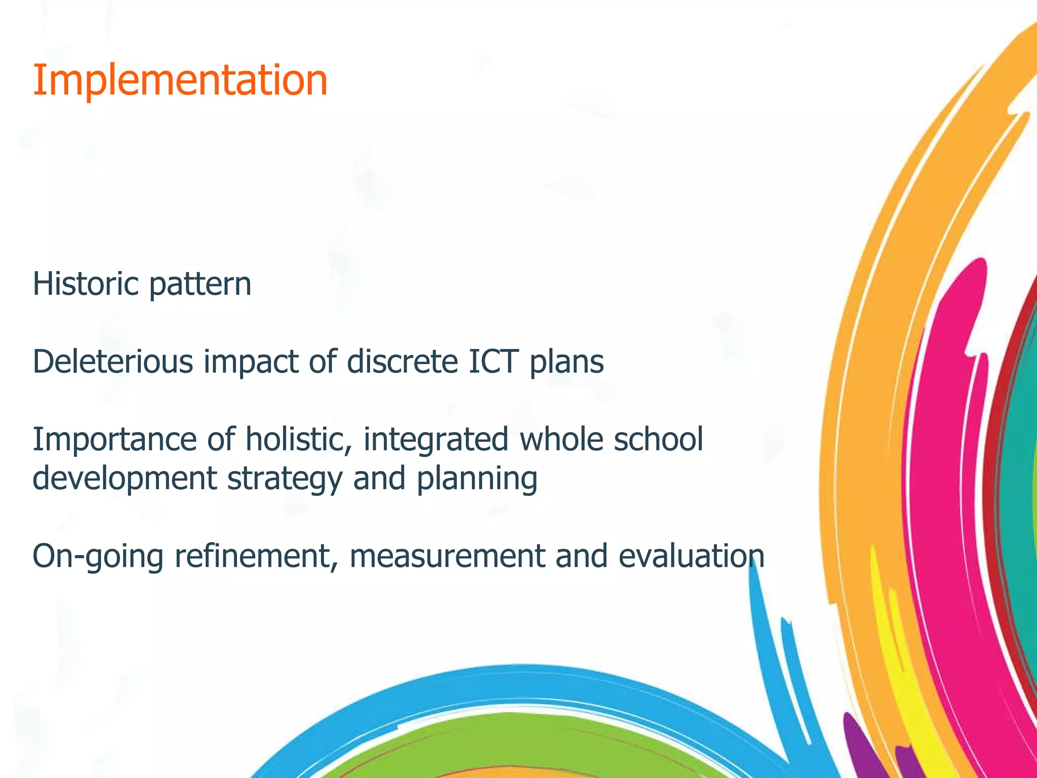 Implementation Historic pattern Deleterious impact of discrete ICT plans Importance of holistic, integrated whole school development strategy and planning On-going refinement, measurement and evaluation 