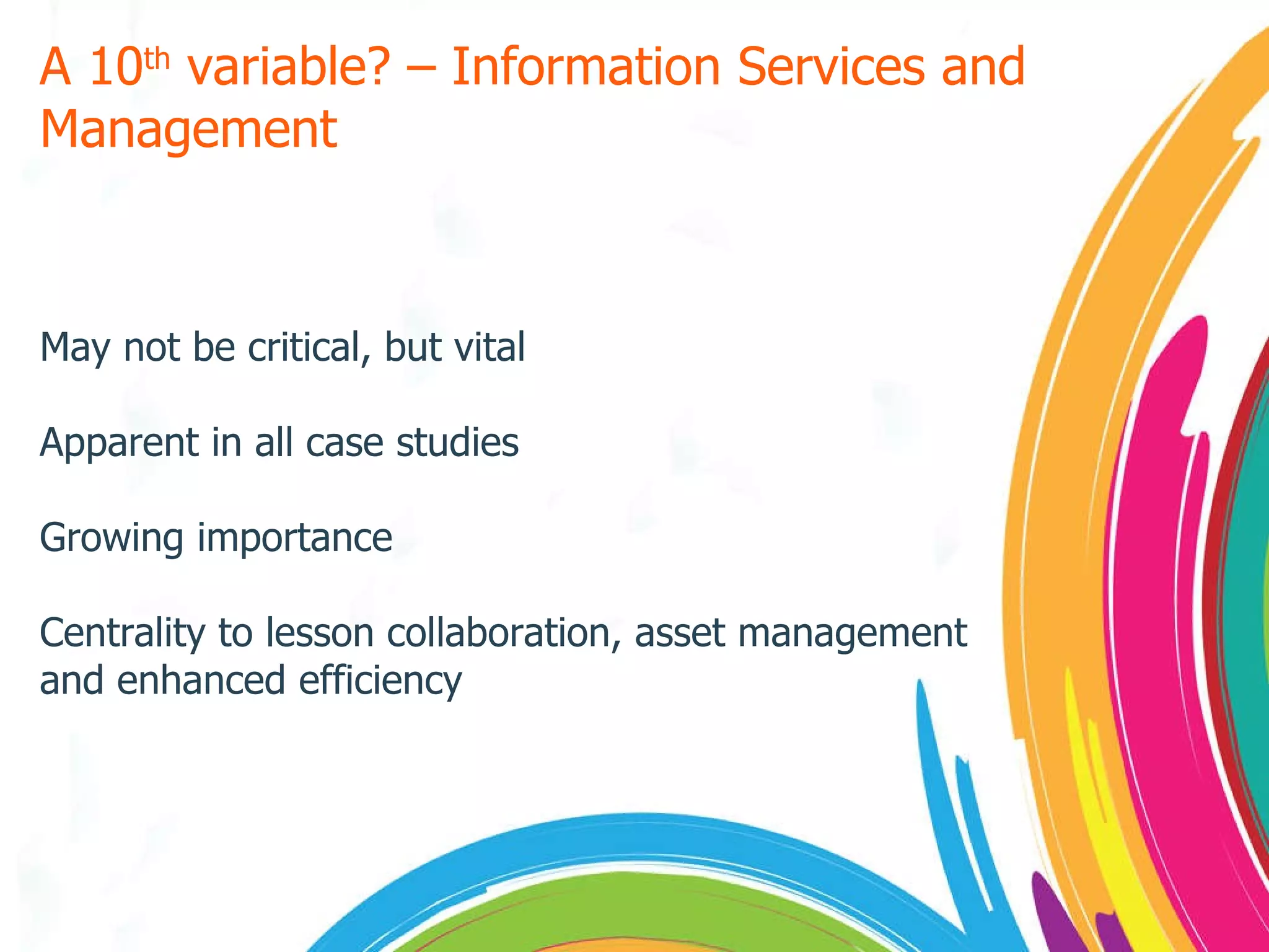 A 10 th  variable? – Information Services and Management May not be critical, but vital Apparent in all case studies Growing importance Centrality to lesson collaboration, asset management and enhanced efficiency 
