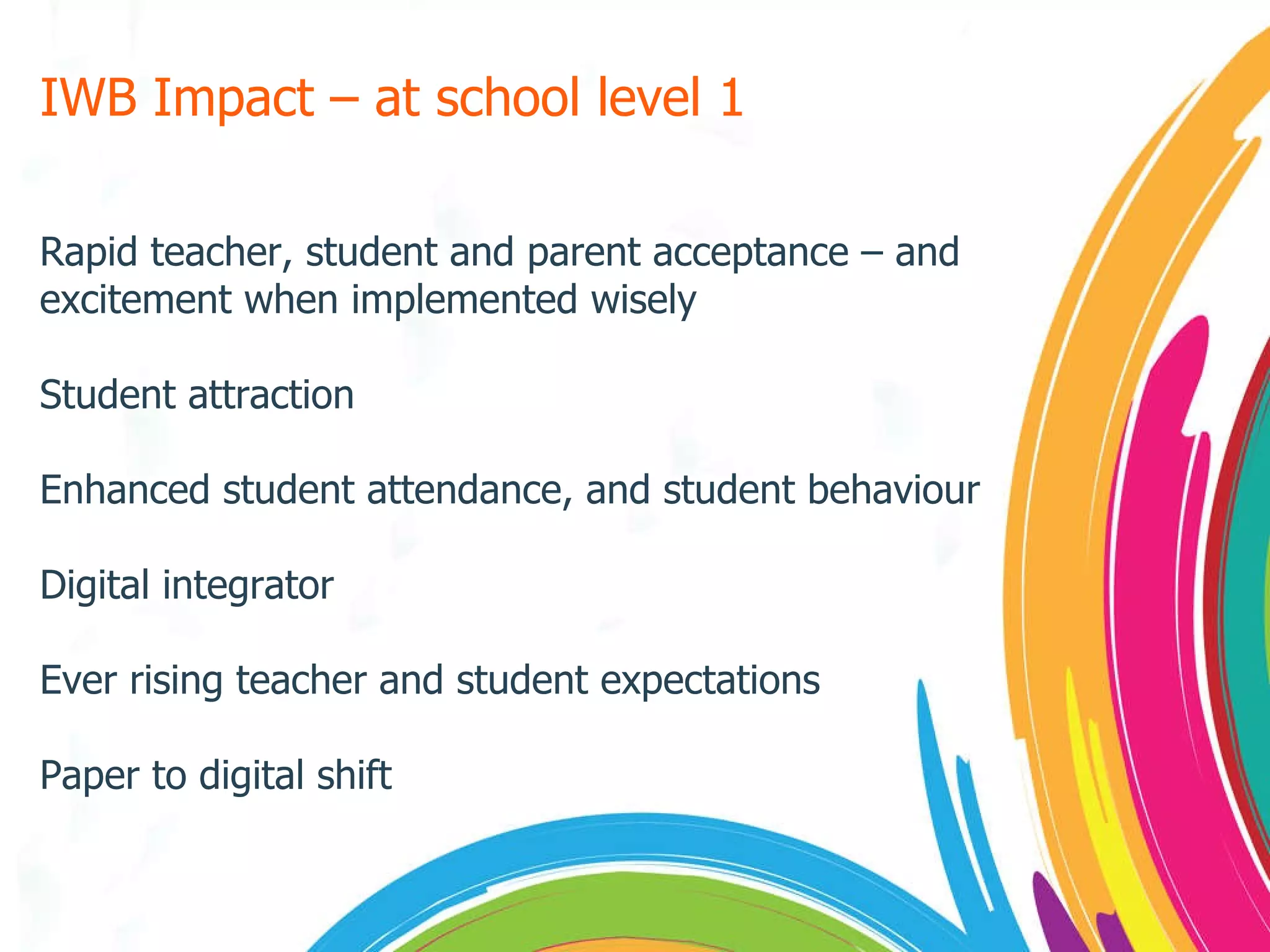 IWB Impact – at school level 1  Rapid teacher, student and parent acceptance – and excitement when implemented wisely Student attraction Enhanced student attendance, and student behaviour Digital integrator Ever rising teacher and student expectations Paper to digital shift 