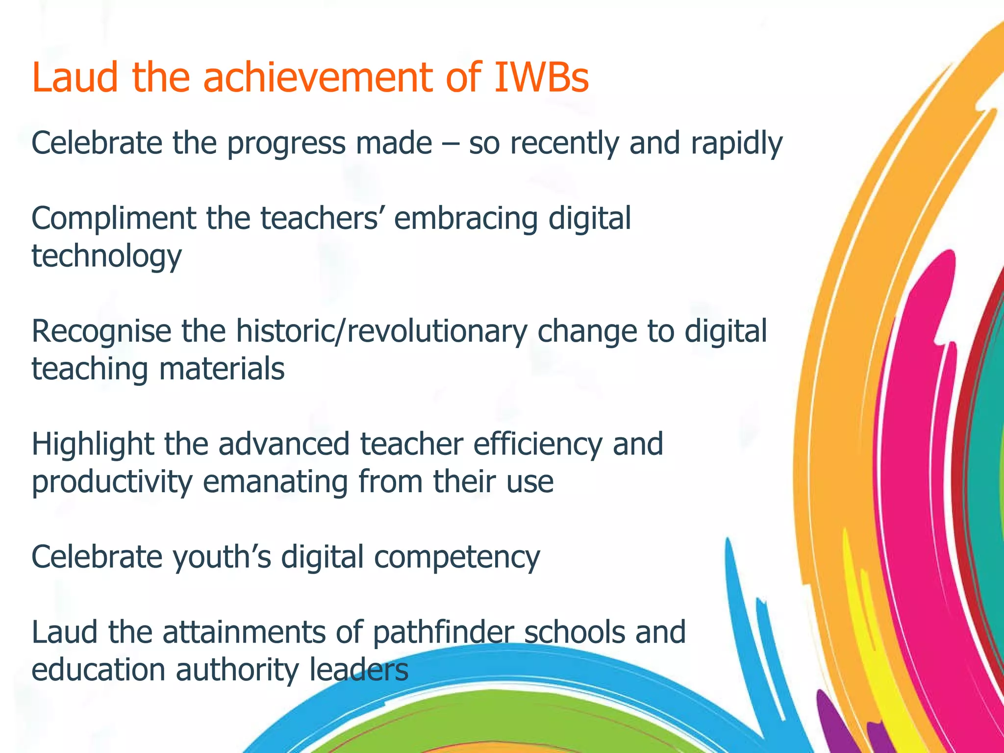 Laud the achievement of IWBs Celebrate the progress made – so recently and rapidly Compliment the teachers’ embracing digital technology Recognise the historic/revolutionary change to digital teaching materials Highlight the advanced teacher efficiency and productivity emanating from their use Celebrate youth’s digital competency Laud the attainments of pathfinder schools and education authority leaders 