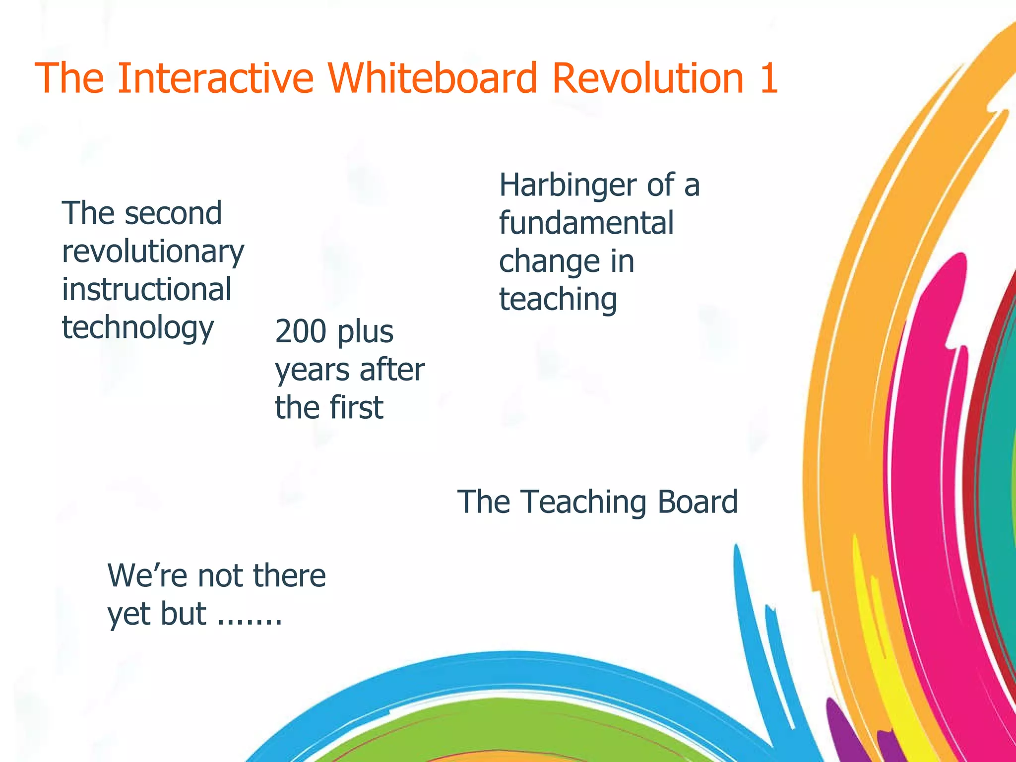 The Interactive Whiteboard Revolution 1 The second revolutionary  instructional technology 200 plus years after the first The Teaching Board Harbinger of a fundamental change in teaching We’re not there yet but ....... 