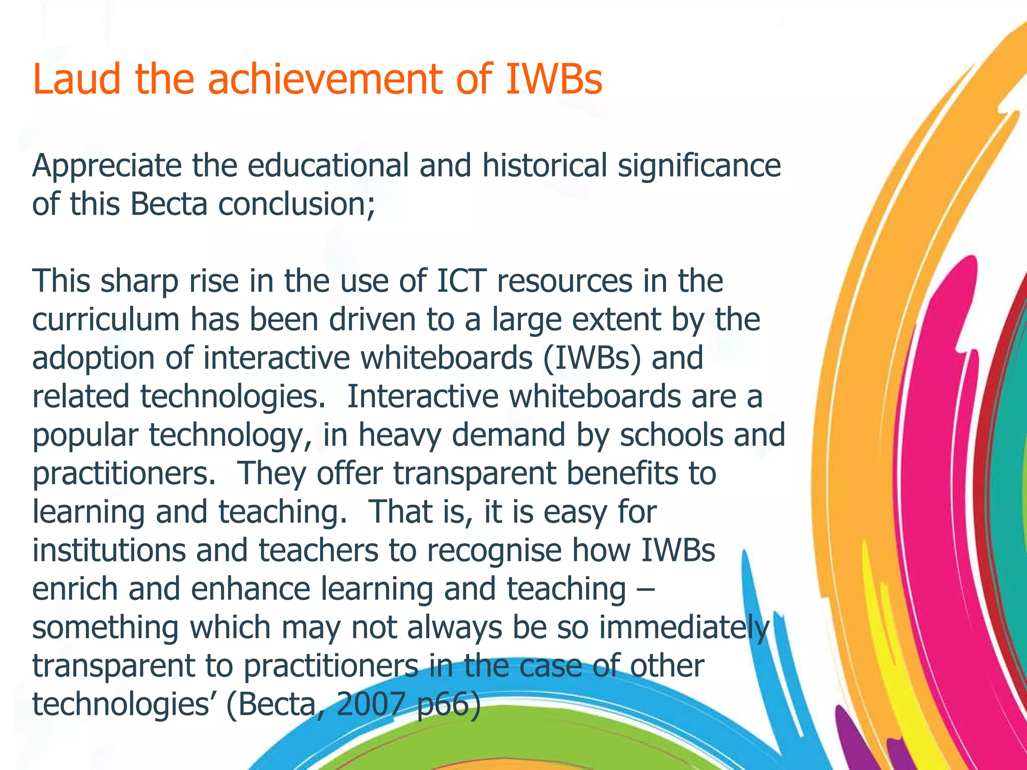 Laud the achievement of IWBs Appreciate the educational and historical significance of this Becta conclusion; This sharp rise in the use of ICT resources in the curriculum has been driven to a large extent by the adoption of interactive whiteboards (IWBs) and related technologies.  Interactive whiteboards are a popular technology, in heavy demand by schools and practitioners.  They offer transparent benefits to learning and teaching.  That is, it is easy for institutions and teachers to recognise how IWBs enrich and enhance learning and teaching – something which may not always be so immediately transparent to practitioners in the case of other technologies’ (Becta, 2007 p66) 