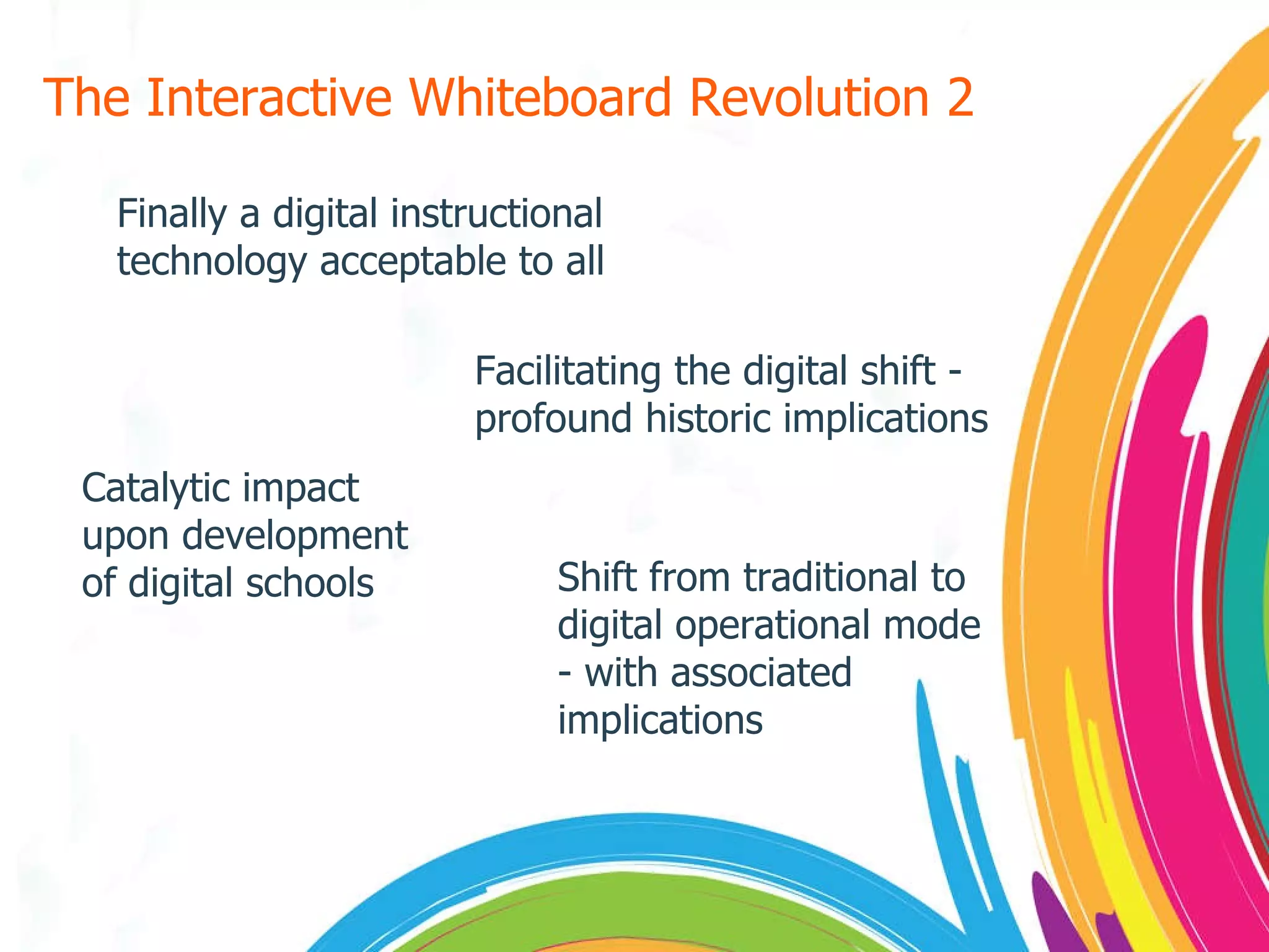 The Interactive Whiteboard Revolution 2 Finally a digital instructional technology acceptable to all Facilitating the digital shift - profound historic implications Catalytic impact upon development of digital schools Shift from traditional to digital operational mode - with associated implications 