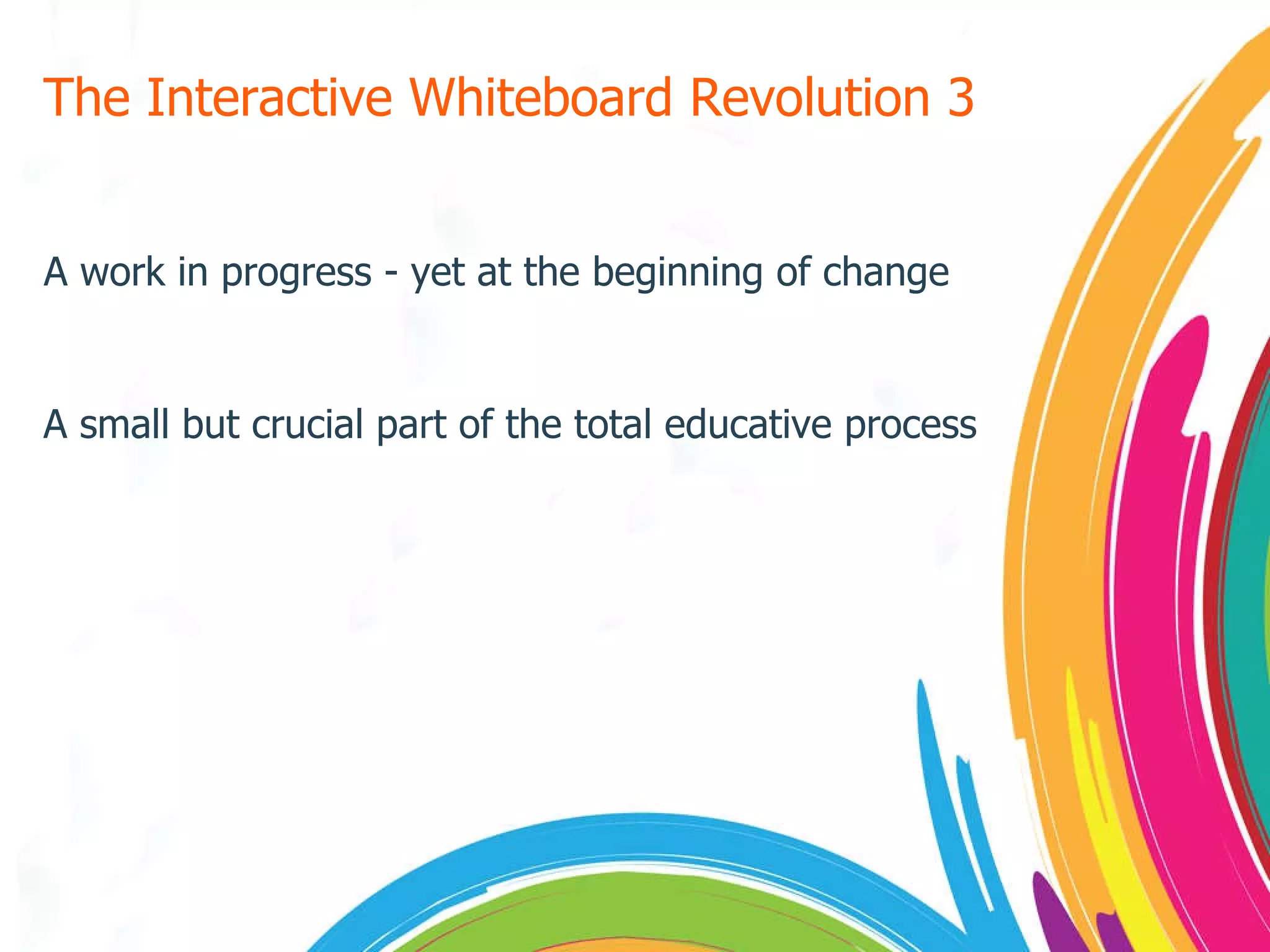 The Interactive Whiteboard Revolution 3 A work in progress - yet at the beginning of change A small but crucial part of the total educative process 