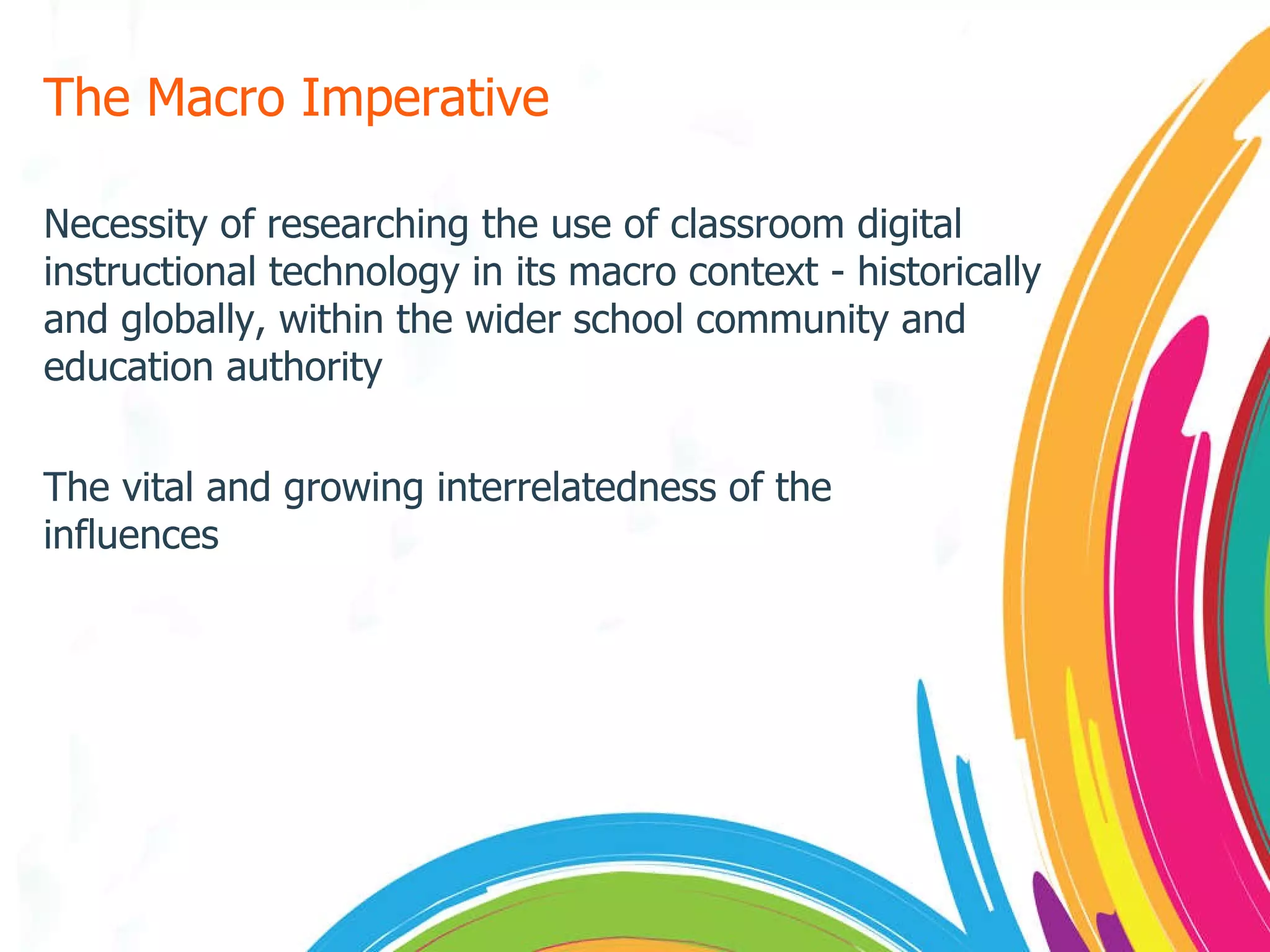 The Macro Imperative Necessity of researching the use of classroom digital instructional technology in its macro context - historically and globally, within the wider school community and education authority The vital and growing interrelatedness of the influences 