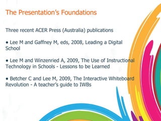 The Presentation’s Foundations Three recent ACER Press (Australia) publications Lee M and Gaffney M, eds, 2008, Leading a Digital School Lee M and Winzenried A, 2009, The Use of Instructional Technology in Schools - Lessons to be Learned Betcher C and Lee M, 2009, The Interactive Whiteboard Revolution - A teacher’s guide to IWBs 