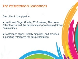 The Presentation’s Foundations One other in the pipeline Lee M and Finger G, eds, 2010 release, The Home School Nexus and the development of networked School Communities Conference paper - simply amplifies, and provides supporting references for this presentation 