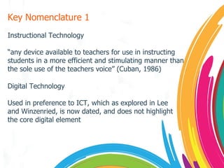 Key Nomenclature 1 Instructional Technology “ any device available to teachers for use in instructing students in a more efficient and stimulating manner than the sole use of the teachers voice” (Cuban, 1986) Digital Technology Used in preference to ICT, which as explored in Lee and Winzenried, is now dated, and does not highlight the core digital element 