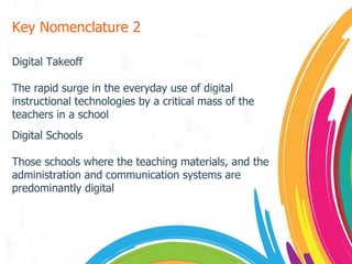 Key Nomenclature 2 Digital Takeoff The rapid surge in the everyday use of digital instructional technologies by a critical mass of the teachers in a school Digital Schools Those schools where the teaching materials, and the administration and communication systems are predominantly digital 