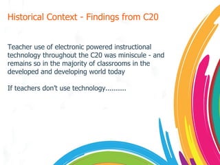 Historical Context - Findings from C20 Teacher use of electronic powered instructional technology throughout the C20 was miniscule - and remains so in the majority of classrooms in the developed and developing world today If teachers don’t use technology.......... 