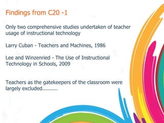 Findings from C20 -1 Only two comprehensive studies undertaken of teacher usage of instructional technology Larry Cuban - Teachers and Machines, 1986 Lee and Winzenried - The Use of Instructional Technology in Schools, 2009 Teachers as the gatekeepers of the classroom were largely excluded.......... 