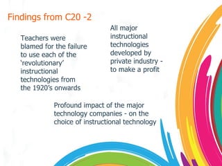 Findings from C20 -2 Teachers were blamed for the failure to use each of the ‘revolutionary’ instructional technologies from the 1920’s onwards All major instructional technologies developed by private industry - to make a profit Profound impact of the major technology companies - on the choice of instructional technology 