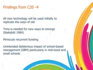 Findings from C20 -4 All new technology will be used initially to replicate the ways of old Time is needed for new ways to emerge (Naiksbitt 1984) Miniscule recurrent funding Unintended deleterious impact of school-based management (SBM) particularly in mid-sized and small schools 