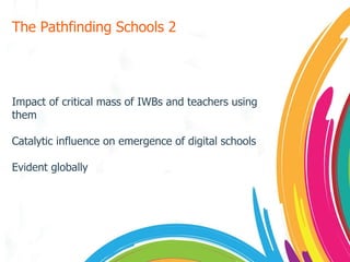 The Pathfinding Schools 2 Impact of critical mass of IWBs and teachers using them Catalytic influence on emergence of digital schools Evident globally 