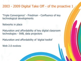 2003 - 2009 Digital Take Off - of the proactive 1 ‘ Triple Convergence’ - Friedman - Confluence of key technological developments Networks in place Maturation and affordability of key digital classroom technologies - IWB, data projectors Maturation and affordability of ‘digital toolkit’ Web 2.0 evolves 
